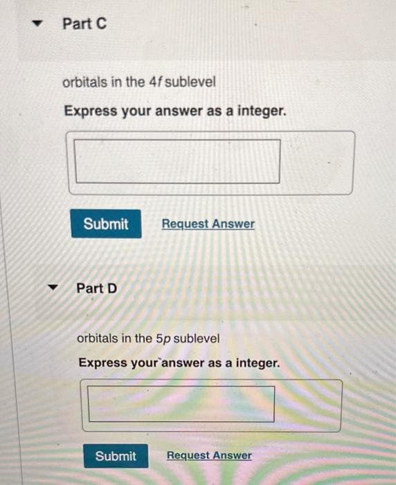 ▼
Part C
orbitals in the 4f sublevel
Express your answer as a integer.
Submit Request Answer
Part D
orbitals in the 5p sublevel
Express your answer as a integer.
Submit
Request Answer