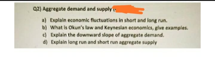 Q2) Aggregate demand and supply
a) Explain economic fluctuations in short and long run.
b) What is Okun's law and Keynesian economics, give examples.
c) Explain the downward slope of aggregate demand.
d) Explain long run and short run aggregate supply
