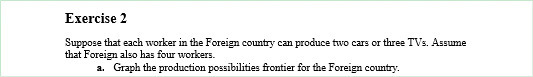 Exercise 2
Suppose that each worker in the Foreign country can produce two cars or three TVs. Assume
that Foreign also has four workers.
a. Graph the production possibilities frontier for the Foreign country.