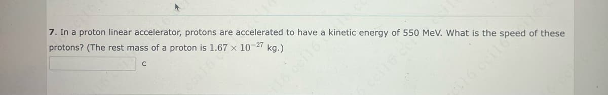 CN6
7. In a proton linear accelerator, protons are accelerated to have a kinetic energy of 550 MeV. What is the speed of these
protons? (The rest mass of a proton is 1.67 x 10-27 kg.)
C
cil6 ccilo No