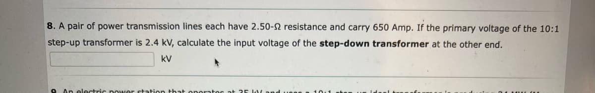 8. A pair of power transmission lines each have 2.50-2 resistance and carry 650 Amp. If the primary voltage of the 10:1
step-up transformer is 2.4 kV, calculate the input voltage of the step-down transformer at the other end.
kV
O An electric power station that onorator