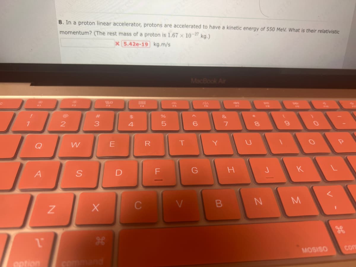 !
1
$9.
D
A
1
N
8. In a proton linear accelerator, protons are accelerated to have a kinetic energy of 550 MeV. What is their relativistic
momentum? (The rest mass of a proton is 1.67 x 10-27 kg.)
x 5.42e-19 kg.m/s
2
W
S
#3
X
H
option command
20
FB
E
D
$
4
888
C
R
LL
or do
%
5
F
T
V
MacBook Air
^
6
G
SA
Y
&
7
B
FY
H
+00
U
8
N
(
critt
1
K
M
1
o
V
MOSISO
con