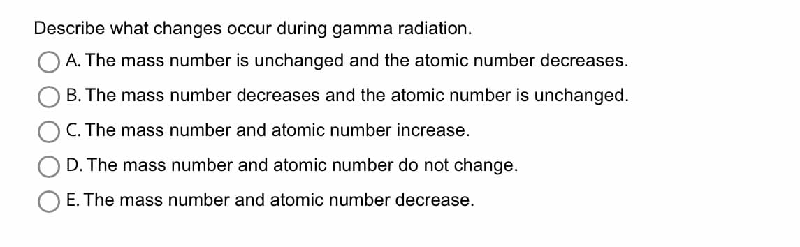 Describe what changes occur during gamma radiation.
A. The mass number is unchanged and the atomic number decreases.
B. The mass number decreases and the atomic number is unchanged.
C. The mass number and atomic number increase.
D. The mass number and atomic number do not change.
E. The mass number and atomic number decrease.