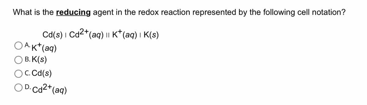What is the reducing agent in the redox reaction represented by the following cell notation?
Cd(s) | Cd2+ (aq) || K+ (aq) | K(s)
OA. K+ (aq)
OB.K(s)
c. Cd(s)
OD.Cd²+ (aq)