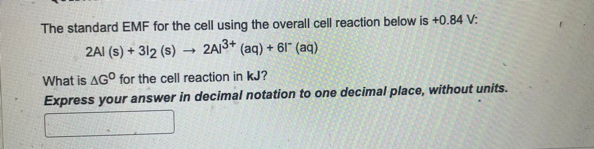 The standard EMF for the cell using the overall cell reaction below is +0.84 V:
2Al(s) + 312 (s)
2A1³+ (aq) + 61 (aq)
What is AGO for the cell reaction in kJ?
Express your answer in decimal notation to one decimal place, without units.