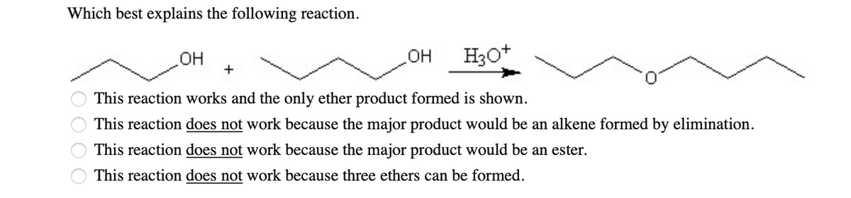 Which best explains the following reaction.
O O
OH
H3O+
This reaction works and the only ether product formed is shown.
This reaction does not work because the major product would be an alkene formed by elimination.
This reaction does not work because the major product would be an ester.
This reaction does not work because three ethers can be formed.
OH
+