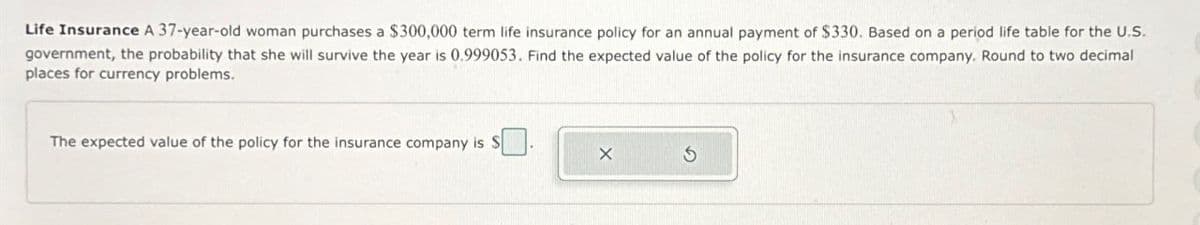 Life Insurance A 37-year-old woman purchases a $300,000 term life insurance policy for an annual payment of $330. Based on a period life table for the U.S.
government, the probability that she will survive the year is 0.999053. Find the expected value of the policy for the insurance company. Round to two decimal
places for currency problems.
The expected value of the policy for the insurance company is $
G