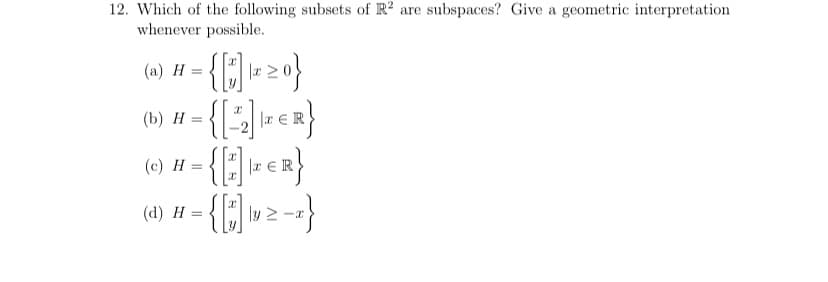 12. Which of the following subsets of R2 are subspaces? Give a geometric interpretation
whenever possible.
(a) H
-{]->0}
I
(b) #-{[2] ER}
Η
=
(c) Η
{[2] ZER}
(4) #-{[*]lv ²-}
H =
=