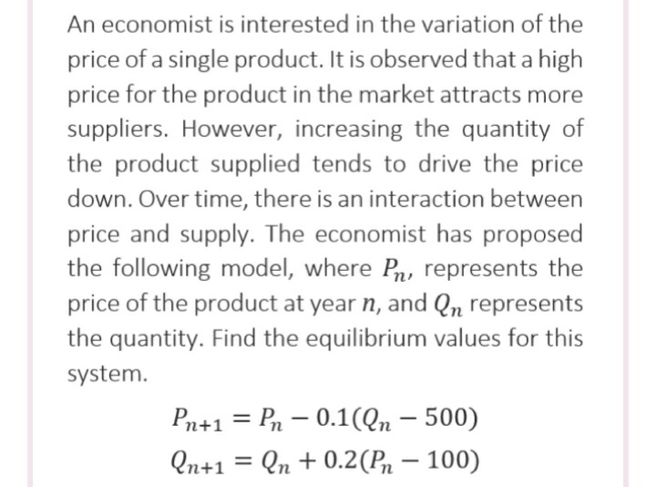 An economist is interested in the variation of the
price of a single product. It is observed that a high
price for the product in the market attracts more
suppliers. However, increasing the quantity of
the product supplied tends to drive the price
down. Over time, there is an interaction between
price and supply. The economist has proposed
the following model, where Pn, represents the
price of the product at year n, and Qn represents
the quantity. Find the equilibrium values for this
system.
Pn+1 = Pn – 0.1(Qn – 500)
%3D
Qn+1
Qn + 0.2(Pn – 100)
-
