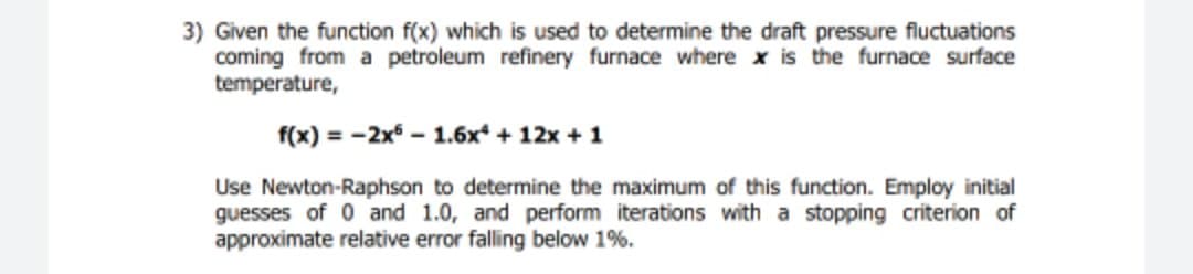 3) Given the function f(x) which is used to determine the draft pressure fluctuations
coming from a petroleum refinery furnace where x is the furnace surface
temperature,
f(x) = -2x - 1.6x + 12x + 1
Use Newton-Raphson to determine the maximum of this function. Employ initial
guesses of 0 and 1.0, and perform iterations with a stopping criterion of
approximate relative error falling below 1%.
