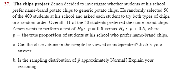 37. The chips project Zenon decided to investigate whether students at his school
prefer name-brand potato chips to generic potato chips. He randomly selected 50
of the 400 students at his school and asked each student to try both types of chips,
in a random order. Overall, 41 of the 50 students preferred the name-brand chips.
Zenon wants to perform a test of Ho : p= 0.5 versus H. : p> 0.5, where
p = the true proportion of students at his school who prefer name-brand chips.
a. Can the observations in the sample be viewed as independent? Justify your
answer.
b. Is the sampling distribution of p approximately Normal? Explain your
reasoning.
