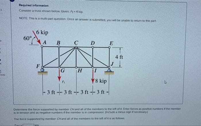 3
0
nces
Required information
Consider a truss shown below. Given: F₁-4 kip.
NOTE: This is a multi-part question. Once an answer is submitted, you will be unable to return to this part.
60°
6 kip
F
A
Ikin.
B
G
C D
F₁
H
I
8 kip
- 3 ft - 3 ft + 3 ft + 3 ft -
E
4 ft
Determine the force supported by member CH and all of the members to the left of it. Enter forces as positive numbers if the member
is in tension and as negative numbers if the member is in compression. (Include a minus sign if necessary.)
The force supported by member CH and all of the members to the left of it is as follows:
Inc-