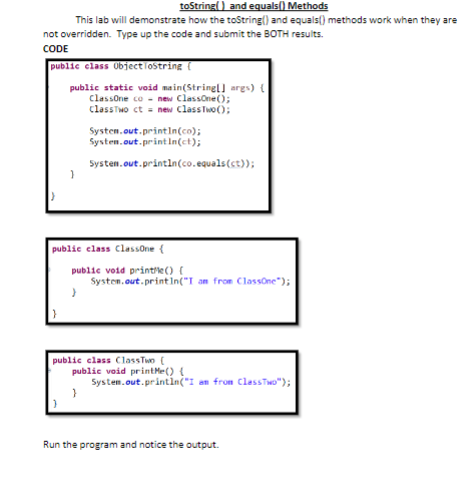 toString() and equals() Methods
This lab will demonstrate how the toString() and equals() methods work when they are
not overridden. Type up the code and submit the BOTH results.
CODE
public class ObjectToString(
public static void main(String[] args) {
ClassOne co new ClassOne();
ClassTwo ct = new ClassTwo();
}
}
public class Classone {
System.out.println(co);
System.out.println(ct);
System.out.println(co.equals(ct));
public void printfle() {
System.out.println("I am from ClassOne");
}
public class ClassTwo (
public void printMe() {
}
System.out.println("I am from ClassTwo");
Run the program and notice the output.