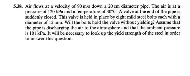 5.38. Air flows at a velocity of 90 m/s down a 20 cm diameter pipe. The air is at a
pressure of 120 kPa and a temperature of 30°C. A valve at the end of the pipe is
suddenly closed. This valve is held in place by eight mild steel bolts each with a
diameter of 12 mm. Will the bolts hold the valve without yielding? Assume that
the pipe is discharging the air to the atmosphere and that the ambient pressure
is 101 kPa. It will be necessary to look up the yield strength of the steel in order
to answer this question.
