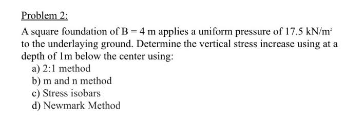 Problem 2:
A square foundation of B = 4 m applies a uniform pressure of 17.5 kN/m²
to the underlaying ground. Determine the vertical stress increase using at a
depth of 1m below the center using:
a) 2:1 method
b) m and n method.
c) Stress isobars
d) Newmark Method