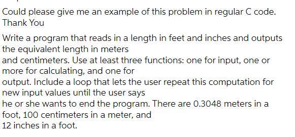 Could please give me an example of this problem in regular C code.
Thank You
Write a program that reads in a length in feet and inches and outputs
the equivalent length in meters
and centimeters. Use at least three functions: one for input, one or
more for calculating, and one for
output. Include a loop that lets the user repeat this computation for
new input values until the user says
he or she wants to end the program. There are 0.3048 meters in a
foot, 100 centimeters in a meter, and
12 inches in a foot.