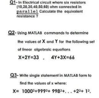 01- In Electrical circuit where six resistors
(10,20,30,40,50,60) ohm connected in
parallel Calculate the equivalent
resistance ?
Q2- Uaing MATLAB commands to determine
the values of X and Y for the following set
of linear algebraic equations
X+2Y=33,
4Y+3X=66
Q3- Write single statement in MATLAB form to
find the values of x where:
X= 10002+9992+ 9982+... +22+ 12.
