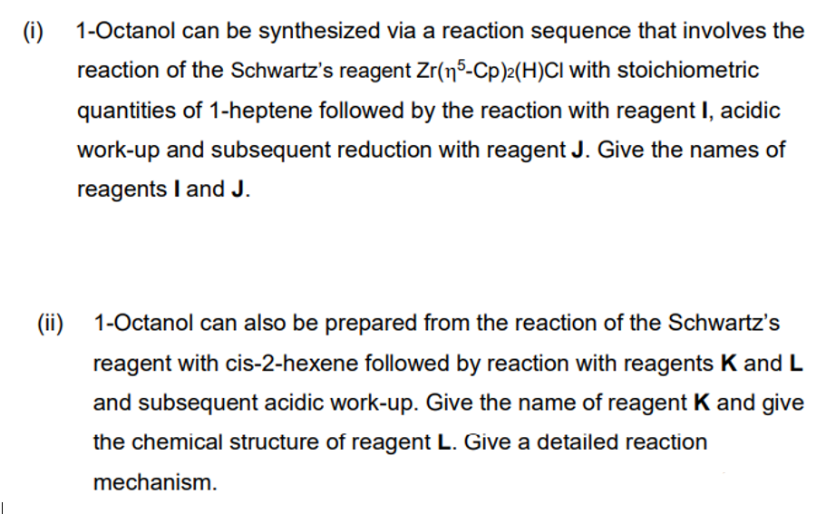 (i) 1-Octanol can be synthesized via a reaction sequence that involves the
reaction of the Schwartz's reagent Zr(n5-Cp)2(H)CI with stoichiometric
quantities of 1-heptene followed by the reaction with reagent I, acidic
work-up and subsequent reduction with reagent J. Give the names of
reagents I and J.
(ii) 1-Octanol can also be prepared from the reaction of the Schwartz's
reagent with cis-2-hexene followed by reaction with reagents K and L
and subsequent acidic work-up. Give the name of reagent K and give
the chemical structure of reagent L. Give a detailed reaction
mechanism.