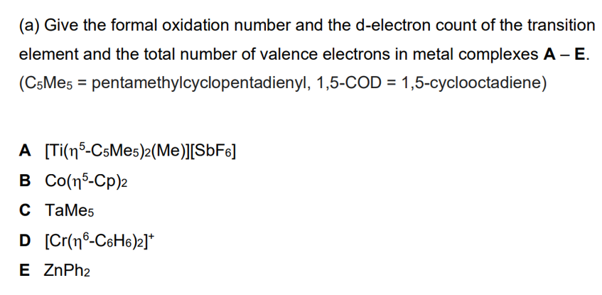 (a) Give the formal oxidation number and the d-electron count of the transition
element and the total number of valence electrons in metal complexes A - E.
(C5Me5 pentamethylcyclopentadienyl, 1,5-COD = 1,5-cyclooctadiene)
A [Ti(5-C5Me5)2(Me)][SbF6]
B Co(n5-Cp)z
C TaMe5
D [Cr(n-C6H6)2]*
E ZnPh2