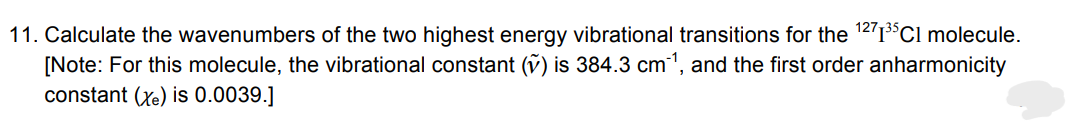 11. Calculate the wavenumbers of the two highest energy vibrational transitions for the ¹271³5Cl molecule.
[Note: For this molecule, the vibrational constant (v) is 384.3 cm¯¹, and the first order anharmonicity
constant (Xe) is 0.0039.]