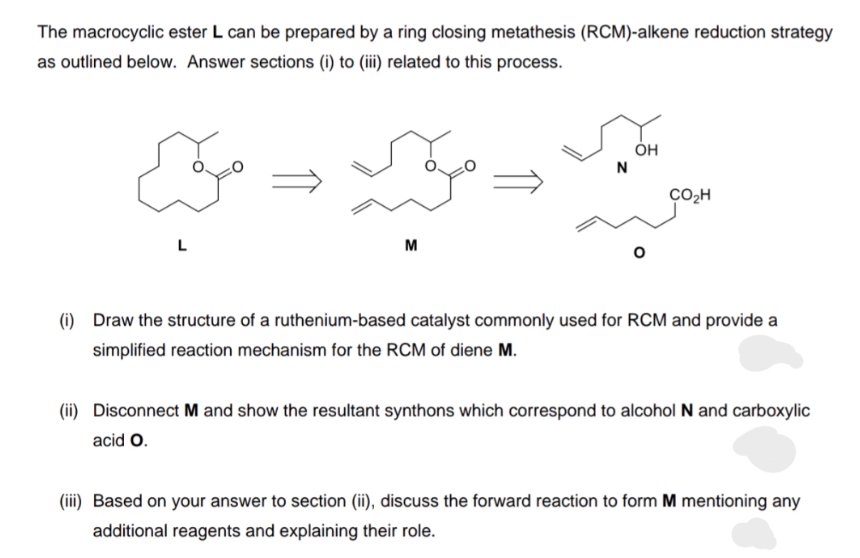 The macrocyclic ester L can be prepared by a ring closing metathesis (RCM)-alkene reduction strategy
as outlined below. Answer sections (i) to (iii) related to this process.
Joa
M
N
OH
O
CO₂H
(i) Draw the structure of a ruthenium-based catalyst commonly used for RCM and provide a
simplified reaction mechanism for the RCM of diene M.
(ii) Disconnect M and show the resultant synthons which correspond to alcohol N and carboxylic
acid O.
(iii) Based on your answer to section (ii), discuss the forward reaction to form M mentioning any
additional reagents and explaining their role.