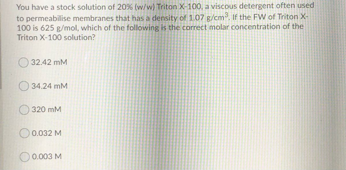 You have a stock solution of 20% (w/w) Triton X-100, a viscous detergent often used
to permeabilise membranes that has a density of 1.07 g/cm. If the FW of Triton X-
100 is 625 g/mol, which of the following is the correct molar concentration of the
Triton X-100 solution?
32.42 mM
O 34.24 mM
320 mM
O 0.032 M
0.003 M
