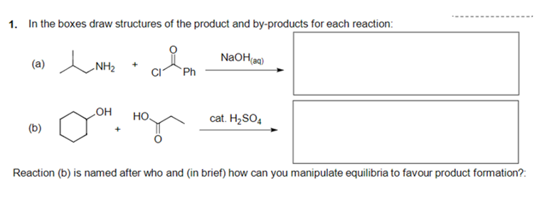 1. In the boxes draw structures of the product and by-products for each reaction:
NaOH(aq)
(a)
NH2
`Ph
LOH
HO
cat. H2SO4
(b)
Reaction (b) is named after who and (in brief) how can you manipulate equilibria to favour product formation?:
