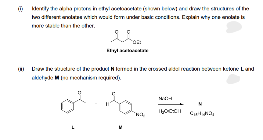 (i)
(ii)
Identify the alpha protons in ethyl acetoacetate (shown below) and draw the structures of the
two different enolates which would form under basic conditions. Explain why one enolate is
more stable than the other.
L
ملو
Ethyl acetoacetate
Draw the structure of the product N formed in the crossed aldol reaction between ketone L and
aldehyde M (no mechanism required).
H
OEt
M
NO₂
NaOH
H₂O/EtOH
N
C15H14NO4