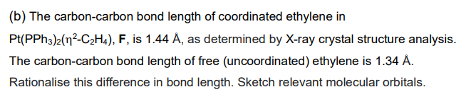 (b) The carbon-carbon bond length of coordinated ethylene in
Pt(PPh3)2(1²-C2H4), F, is 1.44 Å, as determined by X-ray crystal structure analysis.
The carbon-carbon bond length of free (uncoordinated) ethylene is 1.34 Å.
Rationalise this difference in bond length. Sketch relevant molecular orbitals.