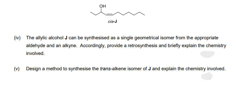 OH
cis-J
(iv) The allylic alcohol J can be synthesised as a single geometrical isomer from the appropriate
aldehyde and an alkyne. Accordingly, provide a retrosynthesis and briefly explain the chemistry
involved.
(v) Design a method to synthesise the trans-alkene isomer of J and explain the chemistry involved.