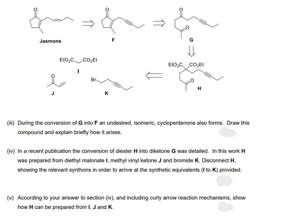 Jasmone
J
EtO₂C CO₂Et
I
Br
K
F
EtO₂C CO₂Et
H
(iii) During the conversion of G into F an undesired, isomeric, cyclopentenone also forms. Draw this
compound and explain briefly how it arises.
(iv) In a recent publication the conversion of diester H into diketone G was detailed. In this work H
was prepared from diethyl malonate I, methyl vinyl ketone J and bromide K. Disconnect H,
showing the relevant synthons in order to arrive at the synthetic equivalents (I to K) provided.
(v) According to your answer to section (iv), and including curly arrow reaction mechanisms, show
how H can be prepared from I, J and K.