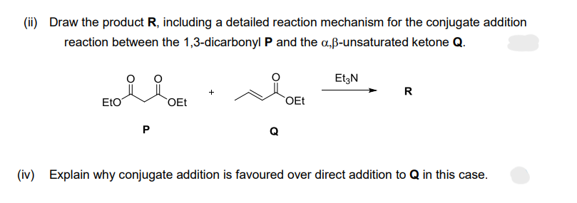 (ii) Draw the product R, including a detailed reaction mechanism for the conjugate addition
reaction between the 1,3-dicarbonyl P and the a,ß-unsaturated ketone Q.
Eto
P
OEt
+
Q
OEt
Et3N
R
(iv) Explain why conjugate addition is favoured over direct addition to Q in this case.