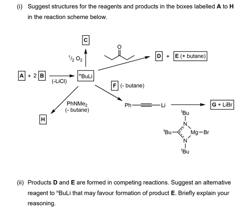 (i) Suggest structures for the reagents and products in the boxes labelled A to H
in the reaction scheme below.
1/202
C
A + 2B
"BuLi
(-LICI)
F (-butane)
PhNMe2
(-butane)
H
D+E (+butane)|
Ph-
-Li
G+ LiBr
tBu
"Bu
Mg-Br
tBu
(ii) Products D and E are formed in competing reactions. Suggest an alternative
reagent to "BuLi that may favour formation of product E. Briefly explain your
reasoning.