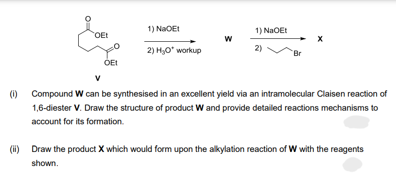 (i)
OEt
OEt
1) NaOEt
2) H3O* workup
W
1) NaOEt
2)
Br
V
Compound W can be synthesised in an excellent yield via an intramolecular Claisen reaction of
1,6-diester V. Draw the structure of product W and provide detailed reactions mechanisms to
account for its formation.
(ii) Draw the product X which would form upon the alkylation reaction of W with the reagents
shown.