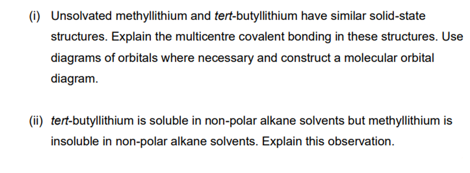 (i) Unsolvated methyllithium and tert-butyllithium have similar solid-state
structures. Explain the multicentre covalent bonding in these structures. Use
diagrams of orbitals where necessary and construct a molecular orbital
diagram.
(ii) tert-butyllithium is soluble in non-polar alkane solvents but methyllithium is
insoluble in non-polar alkane solvents. Explain this observation.