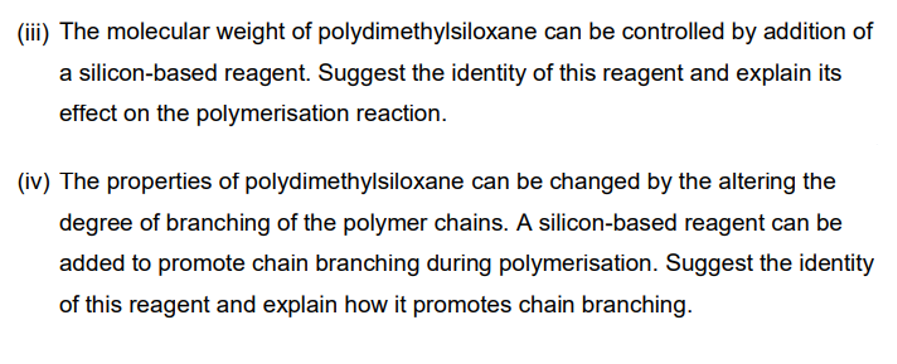 (iii) The molecular weight of polydimethylsiloxane can be controlled by addition of
a silicon-based reagent. Suggest the identity of this reagent and explain its
effect on the polymerisation reaction.
(iv) The properties of polydimethylsiloxane can be changed by the altering the
degree of branching of the polymer chains. A silicon-based reagent can be
added to promote chain branching during polymerisation. Suggest the identity
of this reagent and explain how it promotes chain branching.