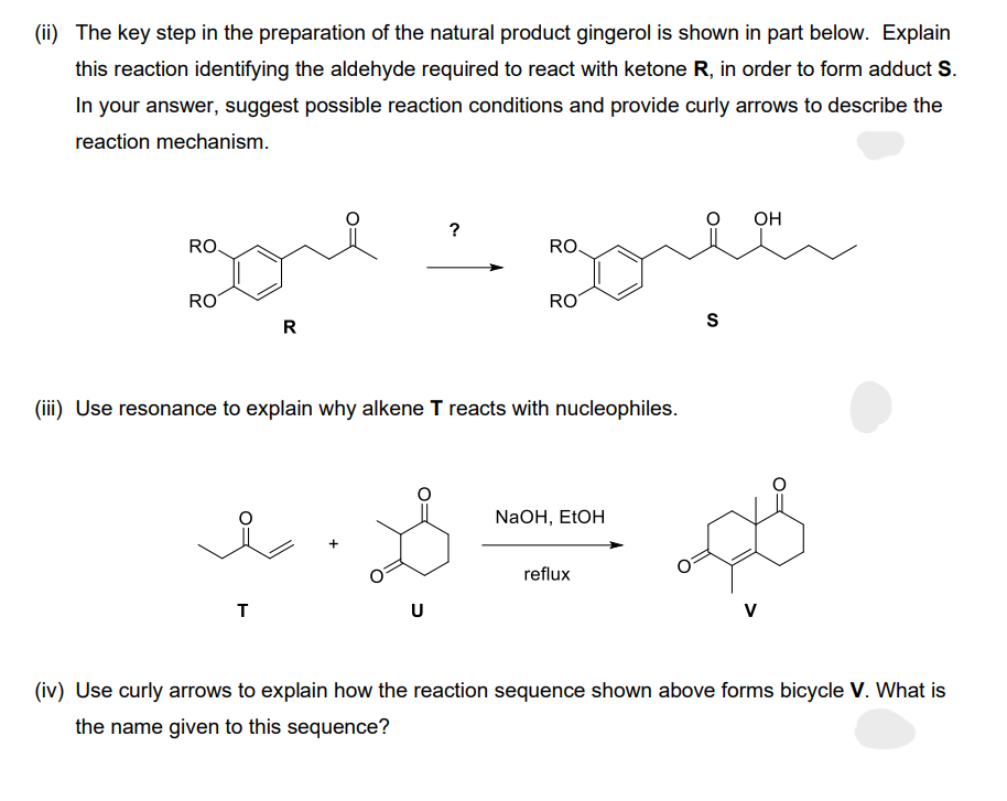 (ii) The key step in the preparation of the natural product gingerol is shown in part below. Explain
this reaction identifying the aldehyde required to react with ketone R, in order to form adduct S.
In your answer, suggest possible reaction conditions and provide curly arrows to describe the
reaction mechanism.
gore
R
RO.
RO
T
?
(iii) Use resonance to explain why alkene T reacts with nucleophiles.
گاه
U
RO.
RO
NaOH, EtOH
reflux
S
OH
V
(iv) Use curly arrows to explain how the reaction sequence shown above forms bicycle V. What is
the name given to this sequence?