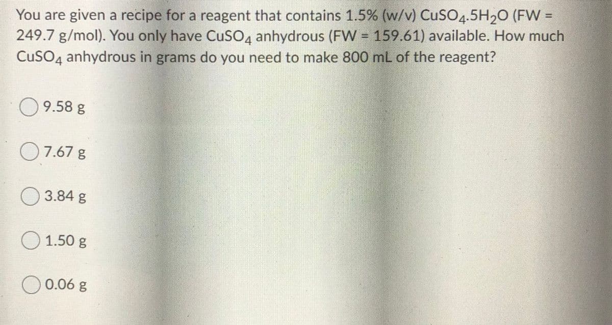 You are given a recipe for a reagent that contains 1.5% (w/v) CuSO4.5H20 (FW =
249.7 g/mol). You only have CuSO4 anhydrous (FW = 159.61) available. How much
CuSO4 anhydrous in grams do you need to make 800 mL of the reagent?
!!
9.58 g
O7.67 g
O 3.84 g
O 1.50 g
O 0.06 g
