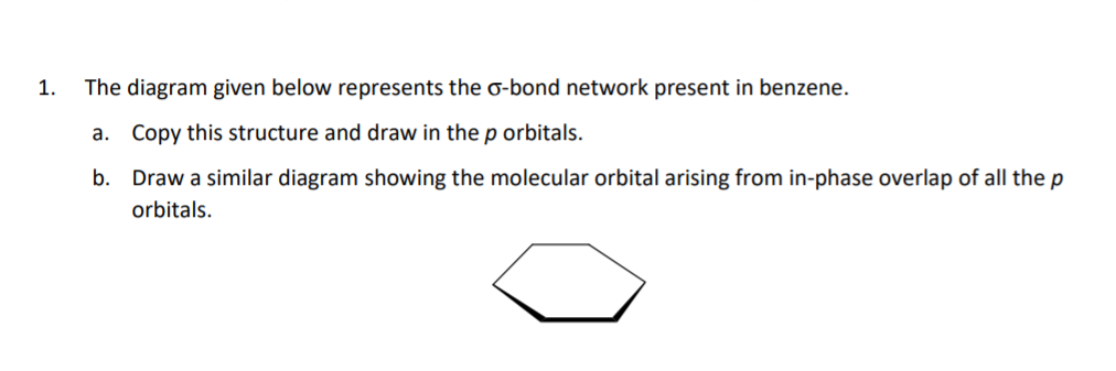 1.
The diagram given below represents the o-bond network present in benzene.
a. Copy this structure and draw in the p orbitals.
b. Draw a similar diagram showing the molecular orbital arising from in-phase overlap of all the p
orbitals.

