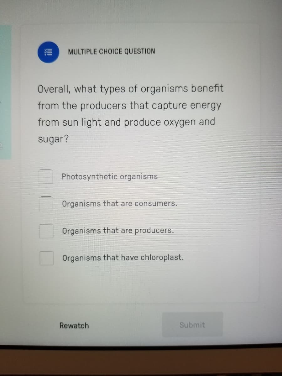 MULTIPLE CHOICE QUESTION
Overall, what types of organisms benefit
from the producers that capture energy
from sun light and produce oxygen and
sugar?
Photosynthetic organisms
Organisms that are consumers.
Organisms that are producers.
Organisms that have chloroplast.
Rewatch
Submit
!!
