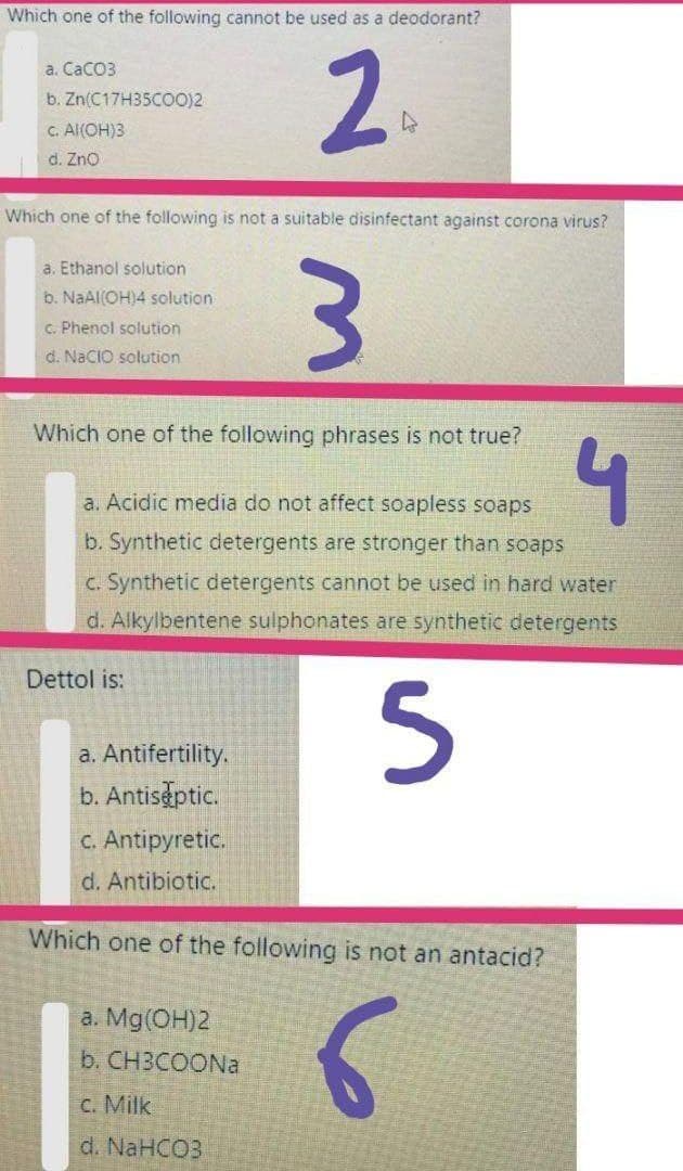 Which one of the following cannot be used as a deodorant?
2.
a. CaCo3
b. Zn(C17H35CO0)2
C. Al(OH)3
d. Zno
Which one of the following is not a suitable disinfectant against corona virus?
a. Ethanol solution
b. NaAl(OH)4 solution
c. Phenol solution
d. NaCIO solution
Which one of the following phrases is not true?
a. Acidic media do not affect soapless soaps
b. Synthetic detergents are stronger than soaps
C. Synthetic detergents cannot be used in hard water
d. Alkylbentene sulphonates are synthetic detergents
Dettol is:
a. Antifertility.
b. Antis ptic.
C. Antipyretic.
d. Antibiotic.
Which one of the following is not an antacid?
a. Mg(OH)2
b. CH3COONa
c. Milk
d. NaHCO3
