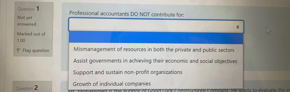 Question 1
Professional accountants DO NOT Contribute for:
Not yet
answered
Marked out of
1.00
P Flag question
Mismanagement of resources in both the private and public sectors
Assist governments in achieving their economic and social objectives
Support and sustain non-profit organizations
Growth of individual companies
Question 2
Mr Mohammed is he auditor of Good TICK ConsTructions Company, He wants to evaluate the in
