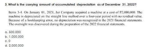 3. What is the carrying amount of accumulated depreciation as of December 31, 2022?
Items 3-4. On January 01, 2021, Jaz Company acquired a machine at a cost of P2,000,000. The
machine is depreciated on the straight line method over a four-year period with no residual value.
Because of a bookkeeping error, no depreciation was recognized in the 2021 financial statements.
The oversight was discovered during the preparation of the 2022 financial statements.
a. 500,000
b. 1,000,000
0.0
d. 2,000,000