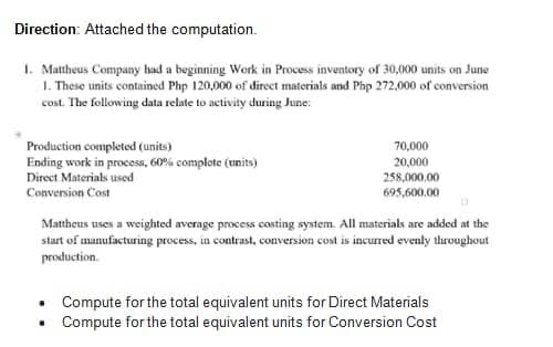 Direction: Attached the computation.
1. Mattheus Company had a beginning Work in Process inventory of 30,000 units on June
1. These units contained Php 120,000 of direct materials and Php 272,000 of conversion
cost. The following data relate to activity during June:
Production completed (units)
Ending work in process, 60% complete (units)
Direct Materials used
Conversion Cost
70,000
20,000
258,000,00
695,600.00
Mattheus uses a weighted average process costing system. All materials are added at the
start of manufacturing process, in contrast, conversion cost is incurred evenly throughout
production.
.
Compute for the total equivalent units for Direct Materials
Compute for the total equivalent units for Conversion Cost