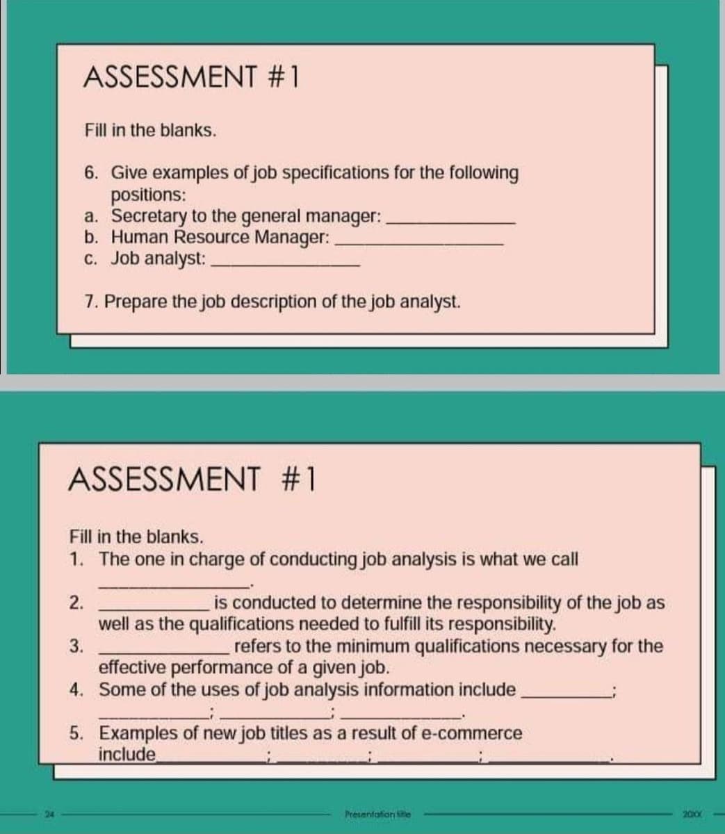 24
ASSESSMENT #1
Fill in the blanks.
6. Give examples of job specifications for the following
positions:
a. Secretary to the general manager:
b. Human Resource Manager:
c. Job analyst:
7. Prepare the job description of the job analyst.
ASSESSMENT #1
Fill in the blanks.
1. The one in charge of conducting job analysis is what we call
is conducted to determine the responsibility of the job as
well as the qualifications needed to fulfill its responsibility.
3.
refers to the minimum qualifications necessary for the
effective performance of a given job.
4. Some of the uses of job analysis information include
2.
5. Examples of new job titles as a result of e-commerce
include
Presentation te
2000