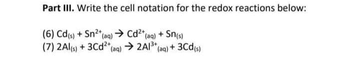 Part III. Write the cell notation for the redox reactions below:
(6) Cd(s) + Sn²+ (aq) → Cd²+ (aq) + Sn(s)
(7) 2Al(s) + 3Cd²+ (aq) → 2Al³+ (aq) + 3Cd(s)