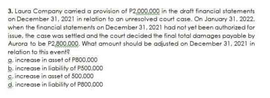 3. Laura Company carried a provision of P2,000,000 in the draft financial statements
on December 31, 2021 in relation to an unresolved court case. On January 31, 2022,
when the financial statements on December 31, 2021 had not yet been authorized for
issue, the case was settled and the court decided the final total damages payable by
Aurora to be P2,800,000. What amount should be adjusted on December 31, 2021 in
relation to this event?
g. increase in asset of P800,000
b. increase in liability of P500,000
c. increase in asset of 500,000
d. increase in liability of P800,000