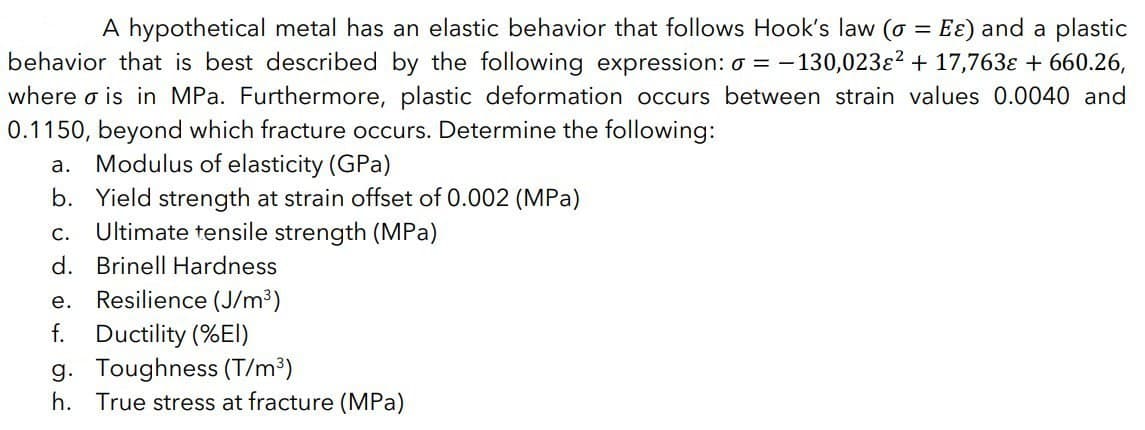 A hypothetical metal has an elastic behavior that follows Hook's law (o = Eɛ) and a plastic
behavior that is best described by the following expression: a = -130,023ɛ² + 17,763ɛ + 660.26,
where o is in MPa. Furthermore, plastic deformation occurs between strain values 0.0040 and
0.1150, beyond which fracture occurs. Determine the following:
a. Modulus of elasticity (GPa)
b. Yield strength at strain offset of 0.002 (MPa)
Ultimate tensile strength (MPa)
C.
d. Brinell Hardness
e. Resilience (J/m³)
f. Ductility (%EI)
g. Toughness (T/m³)
h. True stress at fracture (MPa)