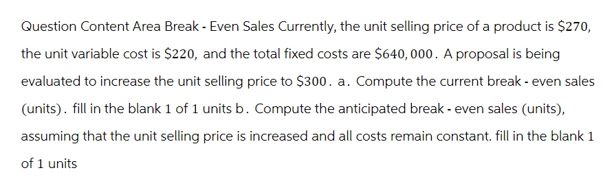 Question Content Area Break - Even Sales Currently, the unit selling price of a product is $270,
the unit variable cost is $220, and the total fixed costs are $640,000. A proposal is being
evaluated to increase the unit selling price to $300. a. Compute the current break - even sales
(units). fill in the blank 1 of 1 units b. Compute the anticipated break - even sales (units),
assuming that the unit selling price is increased and all costs remain constant. fill in the blank 1
of 1 units