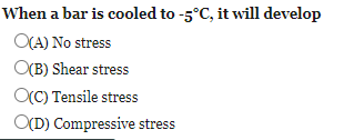 When a bar is cooled to -5°C, it will develop
O(A) No stress
OCB) Shear stress
OC) Tensile stress
O(D) Compressive stress
